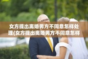 女方提出离婚男方不同意怎样处理(女方提出离婚男方不同意怎样处理小孩谁抚养权)