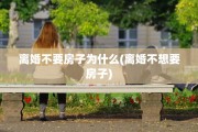 离婚不要房子为什么(离婚不想要房子)