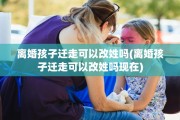 离婚孩子迁走可以改姓吗(离婚孩子迁走可以改姓吗现在)