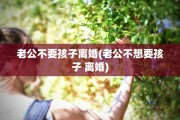 老公不要孩子离婚(老公不想要孩子 离婚)