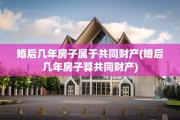 婚后几年房子属于共同财产(婚后几年房子算共同财产)