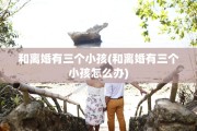 和离婚有三个小孩(和离婚有三个小孩怎么办)