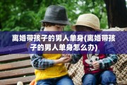 离婚带孩子的男人单身(离婚带孩子的男人单身怎么办)