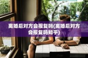 离婚后对方会报复吗(离婚后对方会报复吗知乎)