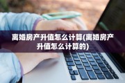离婚房产升值怎么计算(离婚房产升值怎么计算的)