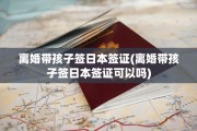 离婚带孩子签日本签证(离婚带孩子签日本签证可以吗)