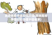 异地离婚手续如何办理(异地离婚手续如何办理不回老家)