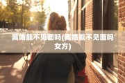 离婚能不见面吗(离婚能不见面吗女方)