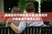 离婚后对方赖家里不走(离婚后对方赖家里不走怎么办)