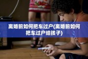 离婚前如何把车过户(离婚前如何把车过户给孩子)