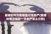 离婚时对方有明显过错财产(离婚时有过错的一方财产怎么分割)