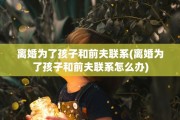 离婚为了孩子和前夫联系(离婚为了孩子和前夫联系怎么办)