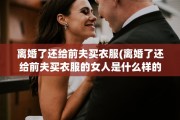 离婚了还给前夫买衣服(离婚了还给前夫买衣服的女人是什么样的)
