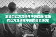 离婚后女方又把孩子送回来(离婚后女方又把孩子送回来犯法吗)