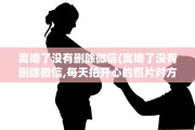 离婚了没有删除微信(离婚了没有删除微信,每天拍开心的照片对方看了)