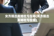 女方提出离婚吃亏在哪(男方提出离婚吃亏在哪)