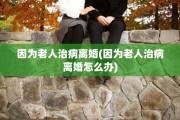 因为老人治病离婚(因为老人治病离婚怎么办)