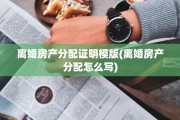 离婚房产分配证明模版(离婚房产分配怎么写) 离婚房产分配证明模版(离婚房产分配怎么写)