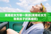 离婚后女方带一男孩(离婚后女方带男孩子好再婚吗)