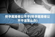 怀孕离婚老公不干(怀孕离婚老公不干活怎么办)