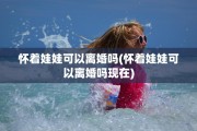 怀着娃娃可以离婚吗(怀着娃娃可以离婚吗现在)