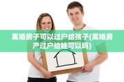 离婚房子可以过户给孩子(离婚房产过户给娃可以吗)