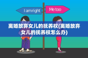 离婚放弃女儿的抚养权(离婚放弃女儿的抚养权怎么办)