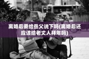 离婚后要给岳父说下吗(离婚后还应该给老丈人拜年吗)