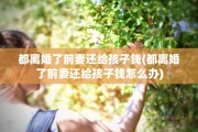 都离婚了前妻还给孩子钱(都离婚了前妻还给孩子钱怎么办)