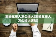 离婚车贷人怎么换人(离婚车贷人怎么换人还款)