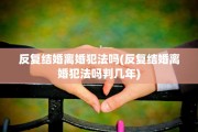 反复结婚离婚犯法吗(反复结婚离婚犯法吗判几年)