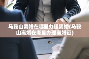 马鞍山离婚在哪里办理离婚(马鞍山离婚在哪里办理离婚证)