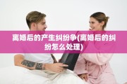 离婚后的产生纠纷争(离婚后的纠纷怎么处理)