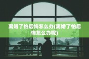 离婚了怕后悔怎么办(离婚了怕后悔怎么办呢)