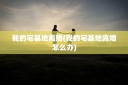 我的宅基地离婚(我的宅基地离婚怎么办)
