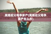 离婚后父母争家产(离婚后父母争家产怎么办)