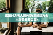 离婚对方老人赡养费(离婚对方老人赡养费怎么算)