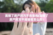 离婚了房产对方不肯签名(离婚了房产对方不肯签名怎么办)