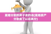 离婚分割的房子卖的话(离婚房产分割卖了以后再分)