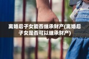 离婚后子女能否继承财产(离婚后子女是否可以继承财产)