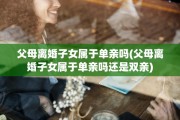 父母离婚子女属于单亲吗(父母离婚子女属于单亲吗还是双亲)