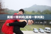 离婚一审判好(离婚一审判离)