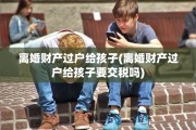 离婚财产过户给孩子(离婚财产过户给孩子要交税吗)