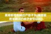 离婚前把车辆过户给子女(离婚前把车辆过户给子女可以吗)