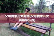父母要求儿女离婚(父母要求儿女离婚怎么办)