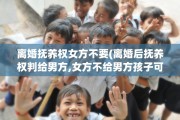 离婚抚养权女方不要(离婚后抚养权判给男方,女方不给男方孩子可以吗)