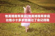 他离婚我有家庭(他离婚我有家庭比他小十多岁他睡过了会记得我不)