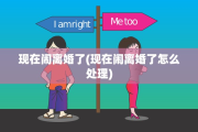 现在闹离婚了(现在闹离婚了怎么处理)