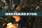 l离婚孩子归谁(离婚 孩子归谁)