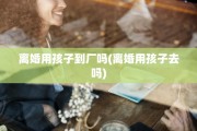 离婚用孩子到厂吗(离婚用孩子去吗)